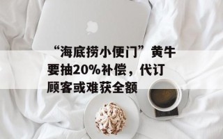 “海底捞小便门”黄牛要抽20%补偿，代订顾客或难获全额