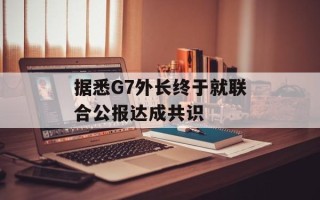 据悉G7外长终于就联合公报达成共识