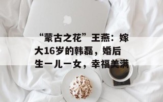 “蒙古之花”王燕：嫁大16岁的韩磊，婚后生一儿一女，幸福美满