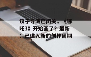 饺子导演已闭关，《哪吒3》开始画了？最新：已进入新的创作周期