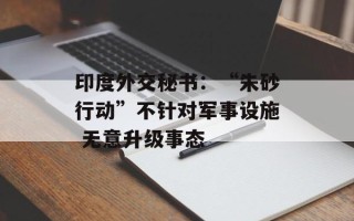 印度外交秘书：“朱砂行动”不针对军事设施 无意升级事态