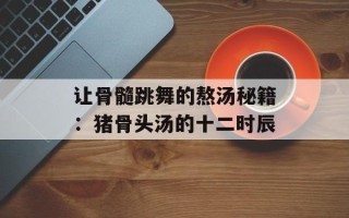 让骨髓跳舞的熬汤秘籍：猪骨头汤的十二时辰