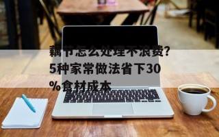 藕节怎么处理不浪费？5种家常做法省下30%食材成本