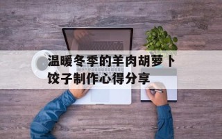温暖冬季的羊肉胡萝卜饺子制作心得分享