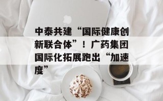 中泰共建“国际健康创新联合体”！广药集团国际化拓展跑出“加速度”