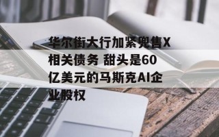 华尔街大行加紧兜售X相关债务 甜头是60亿美元的马斯克AI企业股权