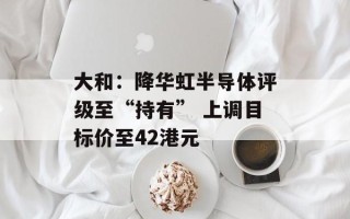 大和：降华虹半导体评级至“持有” 上调目标价至42港元