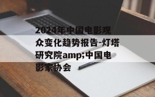 2024年中国电影观众变化趋势报告-灯塔研究院amp;中国电影家协会