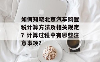 如何知晓北京汽车购置税计算方法及相关规定？计算过程中有哪些注意事项？