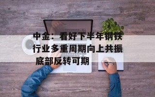 中金：看好下半年钢铁行业多重周期向上共振 底部反转可期
