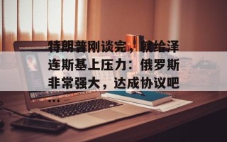 特朗普刚谈完，就给泽连斯基上压力：俄罗斯非常强大，达成协议吧…
