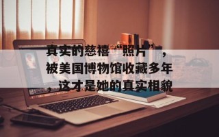 真实的慈禧“照片”，被美国博物馆收藏多年，这才是她的真实相貌