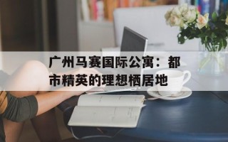 广州马赛国际公寓：都市精英的理想栖居地