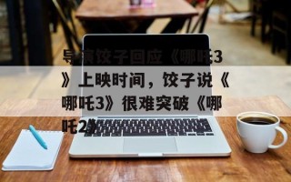 导演饺子回应《哪吒3》上映时间，饺子说《哪吒3》很难突破《哪吒2》