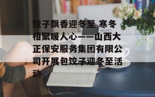 饺子飘香迎冬至 寒冬相聚暖人心——山西大正保安服务集团有限公司开展包饺子迎冬至活动