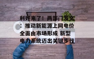 利好来了！两部门发文：推动新能源上网电价全面由市场形成 新型电力系统迈出关键步伐
