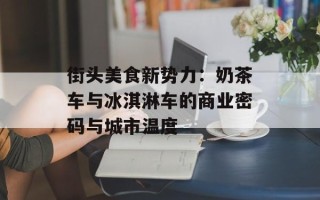 街头美食新势力：奶茶车与冰淇淋车的商业密码与城市温度