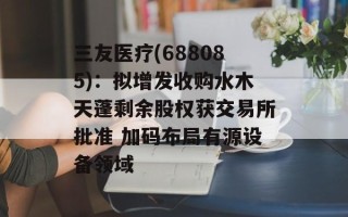 三友医疗(688085)：拟增发收购水木天蓬剩余股权获交易所批准 加码布局有源设备领域
