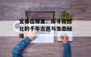 宜春在哪里：探寻赣西北的千年古邑与生态秘境