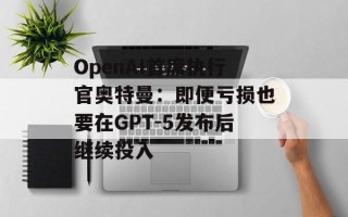 OpenAI首席执行官奥特曼：即便亏损也要在GPT-5发布后继续投入