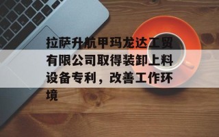 拉萨升航甲玛龙达工贸有限公司取得装卸上料设备专利，改善工作环境