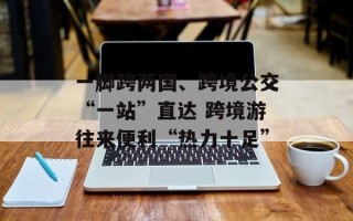 一脚跨两国、跨境公交“一站”直达 跨境游往来便利“热力十足”