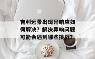 吉利远景出现异响应如何解决？解决异响问题可能会遇到哪些挑战？