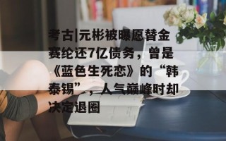 考古|元彬被曝愿替金赛纶还7亿债务，曾是《蓝色生死恋》的“韩泰锡”，人气巅峰时却决定退圈