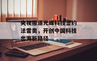 央视报道光峰科技签约法雷奥，开创中国科技出海新路径
