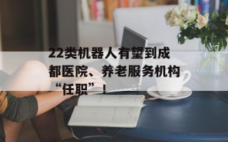 22类机器人有望到成都医院、养老服务机构“任职”！