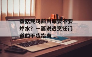 香菇炖鸡前到底要不要焯水？一篇说透烹饪门道的干货指南