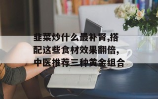 韭菜炒什么最补肾,搭配这些食材效果翻倍,中医推荐三种黄金组合