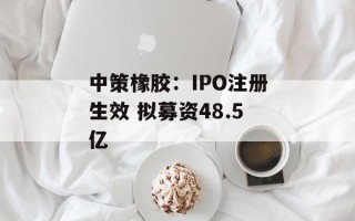 中策橡胶：IPO注册生效 拟募资48.5亿