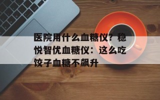 医院用什么血糖仪？稳悦智优血糖仪：这么吃饺子血糖不飙升