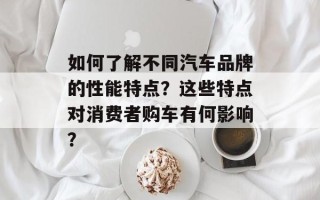 如何了解不同汽车品牌的性能特点？这些特点对消费者购车有何影响？