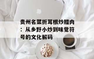 贵州名菜折耳根炒腊肉：从乡野小炒到味觉符号的文化解码