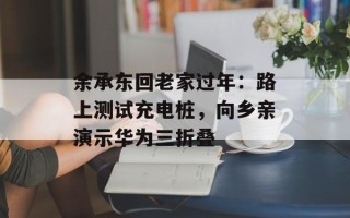 余承东回老家过年：路上测试充电桩，向乡亲演示华为三折叠