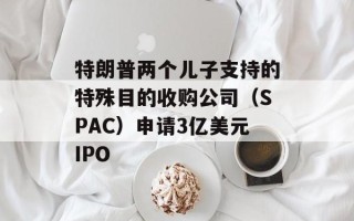 特朗普两个儿子支持的特殊目的收购公司（SPAC）申请3亿美元IPO
