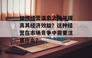如何经营温泉公寓并提高其经济效益？这种经营在市场竞争中需要注意什么？