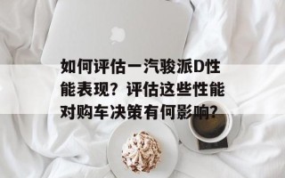 如何评估一汽骏派D性能表现？评估这些性能对购车决策有何影响？