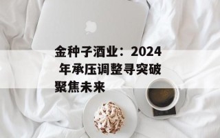 金种子酒业：2024 年承压调整寻突破 聚焦未来
