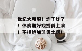 世纪大和解！炸了炸了！休赛期好戏提前上演！不拒绝加盟勇士啊！