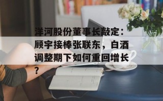 洋河股份董事长敲定：顾宇接棒张联东，白酒调整期下如何重回增长？