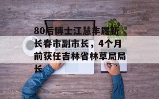 80后博士江慧丰履新长春市副市长，4个月前获任吉林省林草局局长