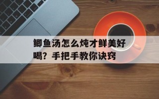 鲫鱼汤怎么炖才鲜美好喝？手把手教你诀窍