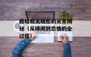 鹿晗和关晓彤的关系揭秘（从绯闻到恋情的全过程）