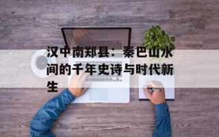 汉中南郑县：秦巴山水间的千年史诗与时代新生