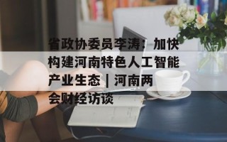 省政协委员李涛：加快构建河南特色人工智能产业生态 | 河南两会财经访谈
