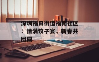 深圳福田街道福南社区：情满饺子宴，新春共团圆