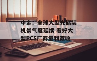 中金：全球大型光储装机景气度延续 看好大型PCS厂商量利双收